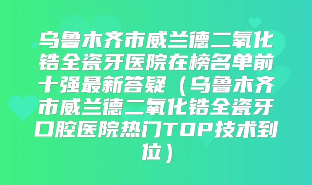 乌鲁木齐市威兰德二氧化锆全瓷牙医院在榜名单前十强新答疑（乌鲁木齐市威兰德二氧化锆全瓷牙口腔医院热门TOP技术到位）