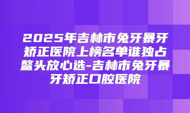 2025年吉林市兔牙暴牙矫正医院上榜名单谁独占鳌头放心选-吉林市兔牙暴牙矫正口腔医院