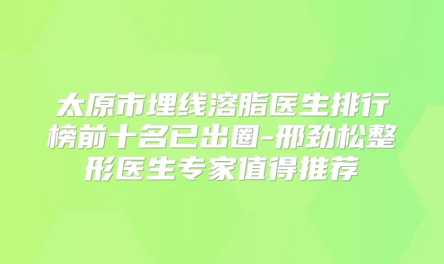 太原市埋线溶脂医生排行榜前十名已出圈-邢劲松整形医生专家值得推荐