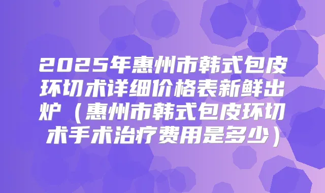 2025年惠州市韩式包皮环切术详细价格表新鲜出炉(惠州市韩式包皮环切术手术费用是多少)