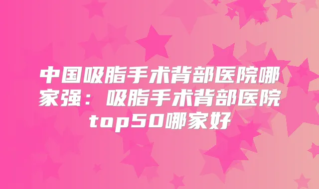 中国吸脂手术背部医院哪家强:吸脂手术背部医院top50哪家好