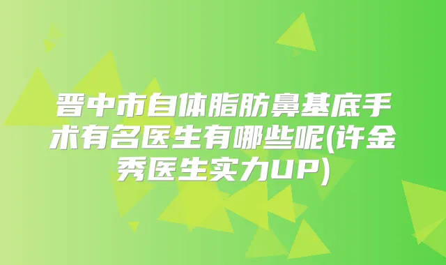 晋中市自体脂肪鼻基底手术有名医生有哪些呢(许金秀医生实力UP)