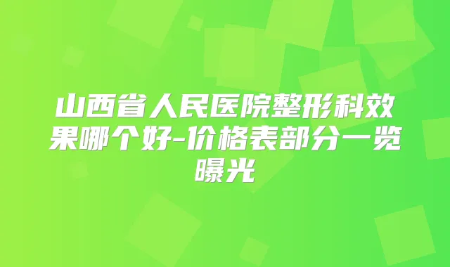 山西省人民医院整形科效果哪个好-价格表部分一览曝光