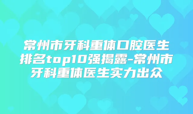 常州市牙科重体口腔医生排名top10强揭露-常州市牙科重体医生实力出众