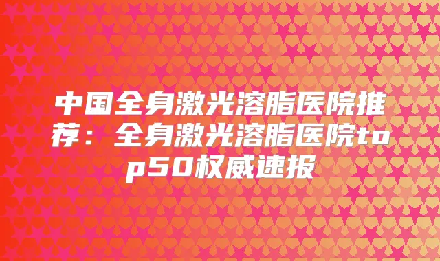 中国全身激光溶脂医院推荐:全身激光溶脂医院top50速报