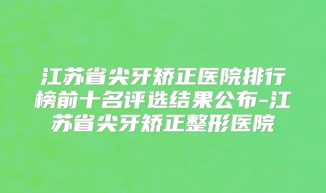江苏省尖牙矫正医院排行榜前十名评选结果公布-江苏省尖牙矫正整形医院
