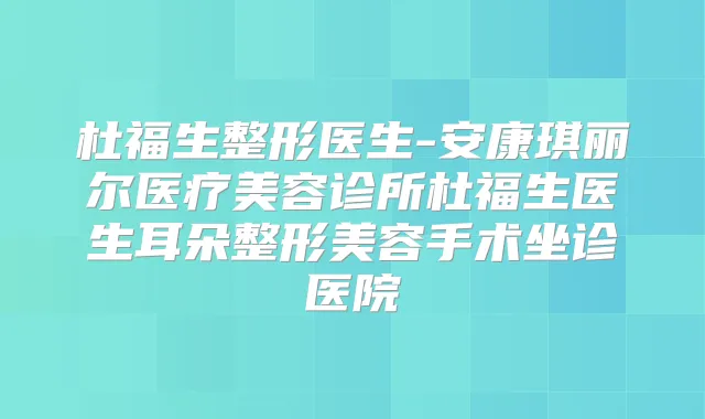 杜福生整形医生-安康琪丽尔医疗美容诊所杜福生医生耳朵整形美容手术坐诊医院