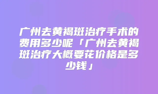 广州去黄褐斑手术的费用多少呢「广州去黄褐斑大概要花价格是多少钱」