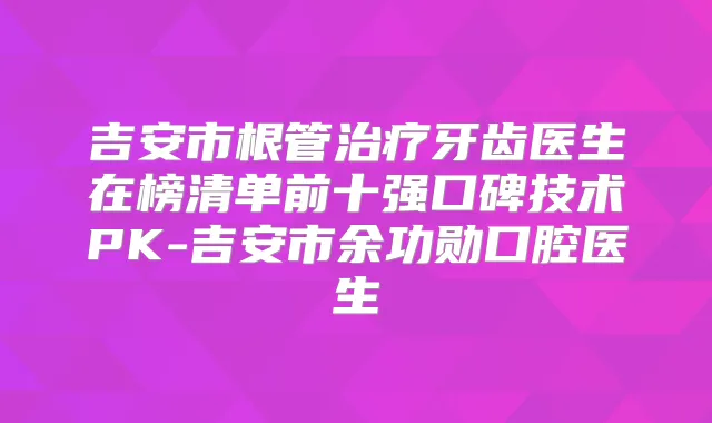 吉安市根管牙齿医生在榜清单前十强口碑技术PK-吉安市余功勋口腔医生