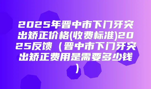 2025年晋中市下门牙突出矫正价格(收费标准)2025反馈(晋中市下门牙突出矫正费用是需要多少钱)