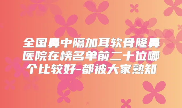 全国鼻中隔加耳软骨隆鼻医院在榜名单前二十位哪个比较好-都被大家熟知