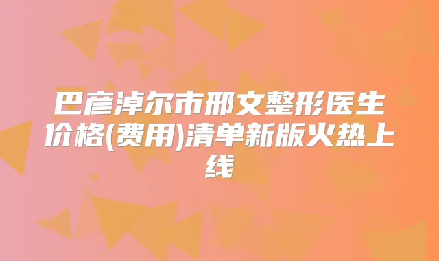 巴彦淖尔市邢文整形医生价格(费用)清单新版火热上线