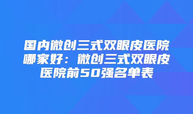 国内微创三式双眼皮医院哪家好:微创三式双眼皮医院前50强名单表