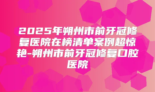 2025年朔州市前牙冠修复医院在榜清单案例超惊艳-朔州市前牙冠修复口腔医院