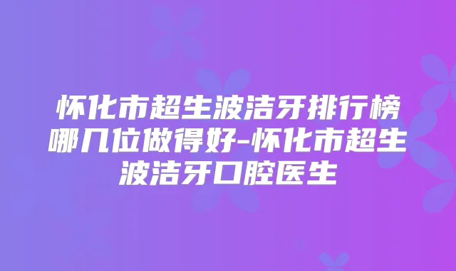 怀化市超生波洁牙排行榜哪几位做得好-怀化市超生波洁牙口腔医生