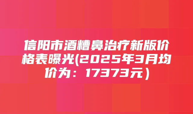 信阳市酒糟鼻新版价格表曝光(2025年3月均价为:17373元)