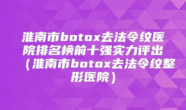 淮南市去法令纹医院排名榜前十强实力评出(淮南市去法令纹整形医院)