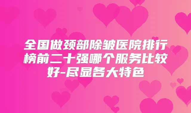 全国做颈部除皱医院排行榜前二十强哪个服务比较好-尽显各大特色