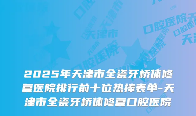 2025年天津市全瓷牙桥体修复医院排行前十位热捧表单-天津市全瓷牙桥体修复口腔医院