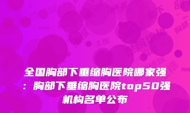 全国胸部下垂缩胸医院哪家强：胸部下垂缩胸医院top50强机构名单公布