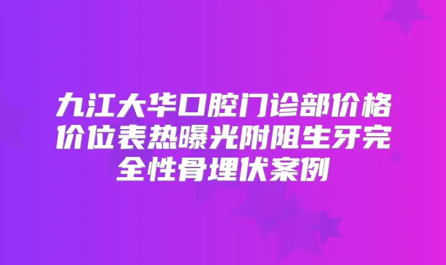 九江大华口腔门诊部价格价位表热曝光附阻生牙完全性骨埋伏案例