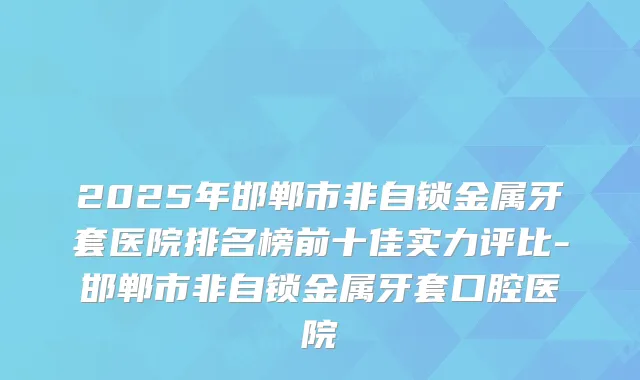 2025年邯郸市非自锁金属牙套医院排名榜前十佳实力评比-邯郸市非自锁金属牙套口腔医院