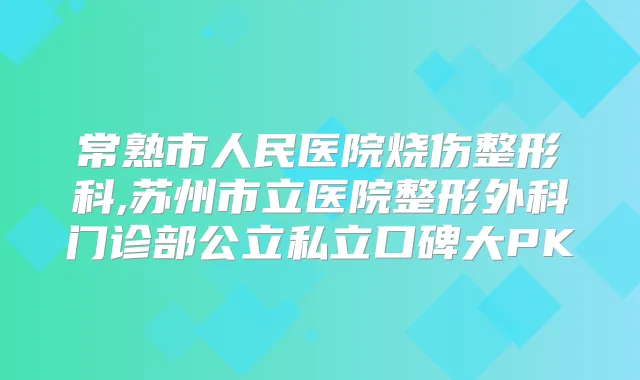 常熟市人民医院烧伤整形科,苏州市立医院整形外科门诊部公立私立口碑大PK
