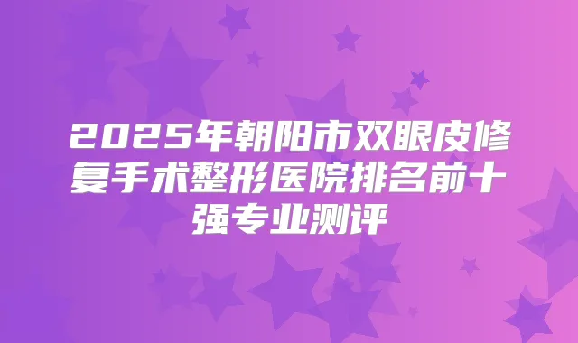 2025年朝阳市双眼皮修复手术整形医院排名前十强专业测评