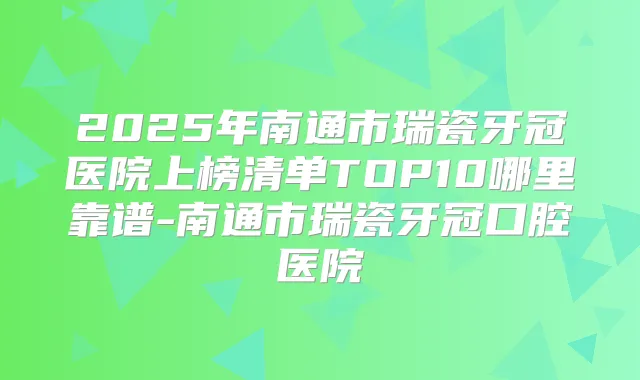 2025年南通市瑞瓷牙冠医院上榜清单TOP10哪里靠谱-南通市瑞瓷牙冠口腔医院