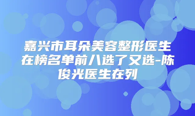 嘉兴市耳朵美容整形医生在榜名单前八选了又选-陈俊光医生在列