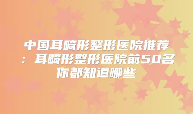 中国耳畸形整形医院推荐:耳畸形整形医院前50名你都知道哪些