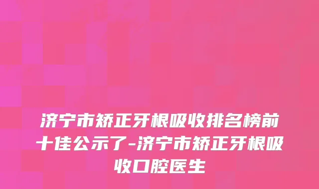 济宁市矫正牙根吸收排名榜前十佳公示了-济宁市矫正牙根吸收口腔医生