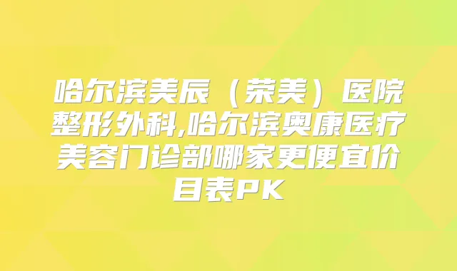 哈尔滨美辰（荣美）医院整形外科,哈尔滨奥康医疗美容门诊部哪家更便宜价目表PK