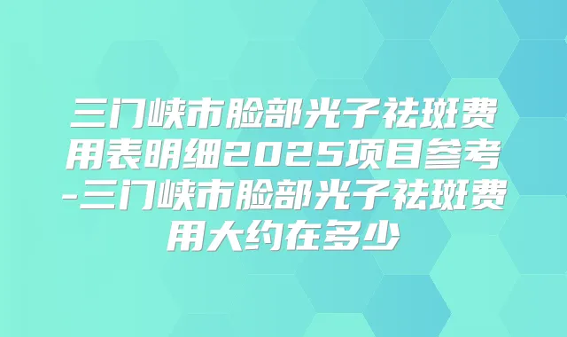 三门峡市脸部光子祛斑费用表明细2025项目参考-三门峡市脸部光子祛斑费用大约在多少