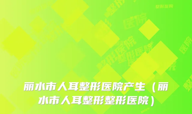 丽水市人耳整形医院产生(丽水市人耳整形整形医院)