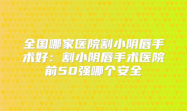 全国哪家医院割小阴唇手术好：割小阴唇手术医院前50强哪个安全