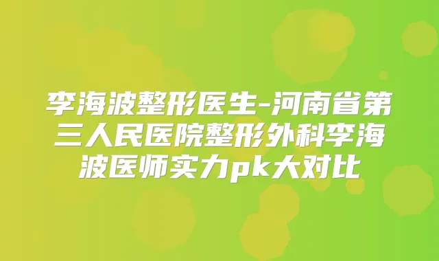 李海波整形医生-河南省第三人民医院整形外科李海波医师实力pk大对比