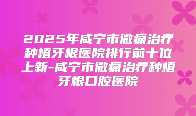 2025年咸宁市微痛种植牙根医院排行前十位上新-咸宁市微痛种植牙根口腔医院