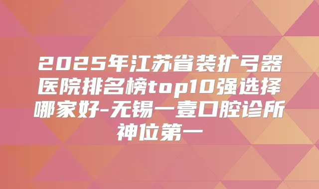 2025年江苏省装扩弓器医院排名榜top10强选择哪家好-无锡一壹口腔诊所神位第一