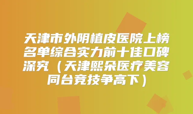 天津市外阴植皮医院上榜名单综合实力前十佳口碑深究（天津熙朵医疗美容同台竞技争高下）