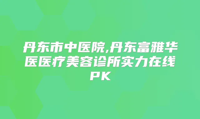 丹东市中医院,丹东富雅华医医疗美容诊所实力在线PK