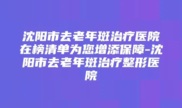 沈阳市去老年斑医院在榜清单为您增添保障-沈阳市去老年斑整形医院