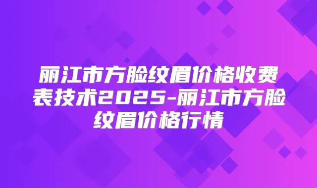 丽江市方脸纹眉价格收费表技术2025-丽江市方脸纹眉价格行情
