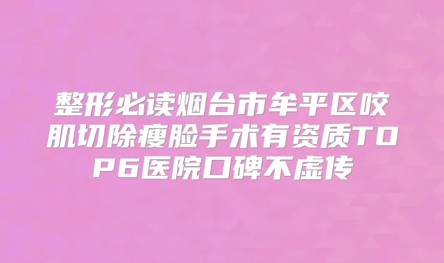整形必读烟台市牟平区咬肌切除瘦脸手术有资质TOP6医院口碑不虚传