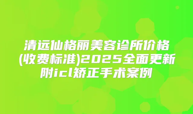 清远仙格丽美容诊所价格(收费标准)2025全面更新附icl矫正手术案例