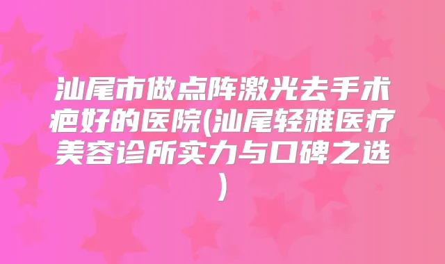 汕尾市做点阵激光去手术疤好的医院(汕尾轻雅医疗美容诊所实力与口碑之选)