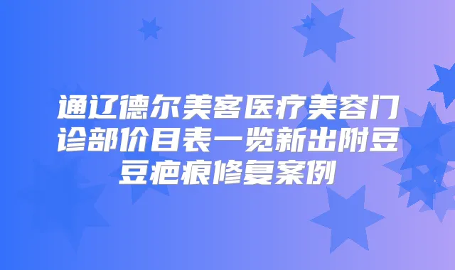 通辽德尔美客医疗美容门诊部价目表一览新出附豆豆疤痕修复案例