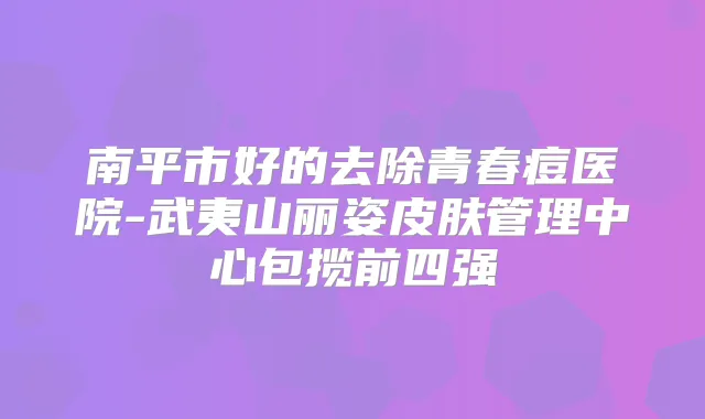 南平市好的去除青春痘医院-武夷山丽姿皮肤管理中心包揽前四强