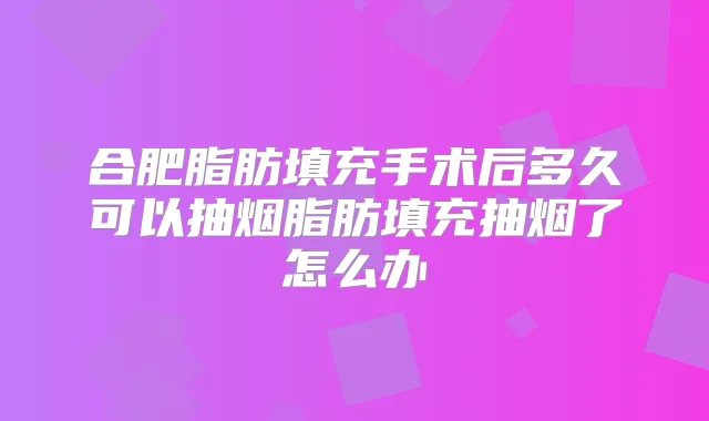 合肥脂肪填充手术后多久可以抽烟脂肪填充抽烟了怎么办