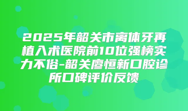 2025年韶关市离体牙再植入术医院前10位强榜实力不俗-韶关廖恒新口腔诊所口碑评价反馈